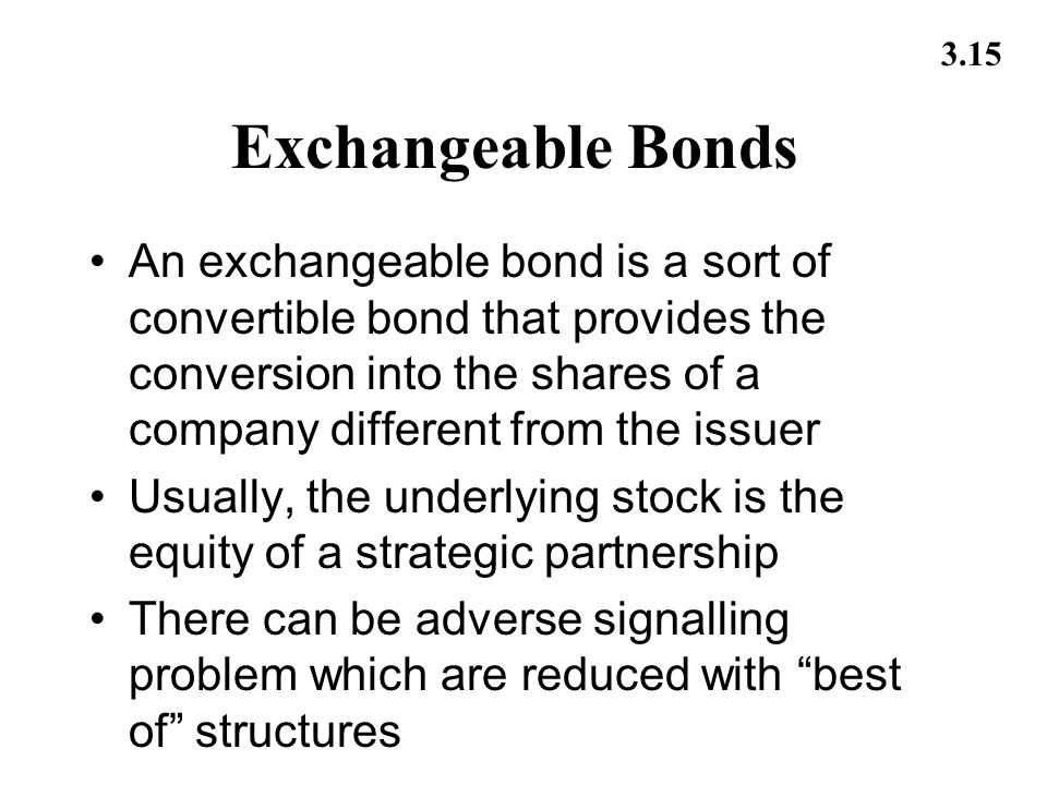 3.15 Exchangeable Bonds An exchangeable bond is a sort of convertible bond that provides the conversion into the shares of a company different from the issuer Usually, the underlying stock is the equity of a strategic partnership There can be adverse signalling problem which are reduced with best of structures