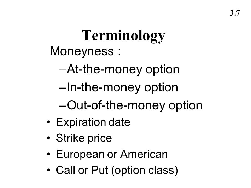 3.7 Terminology Moneyness : –At-the-money option –In-the-money option –Out-of-the-money option Expiration date Strike price European or American Call or Put (option class)