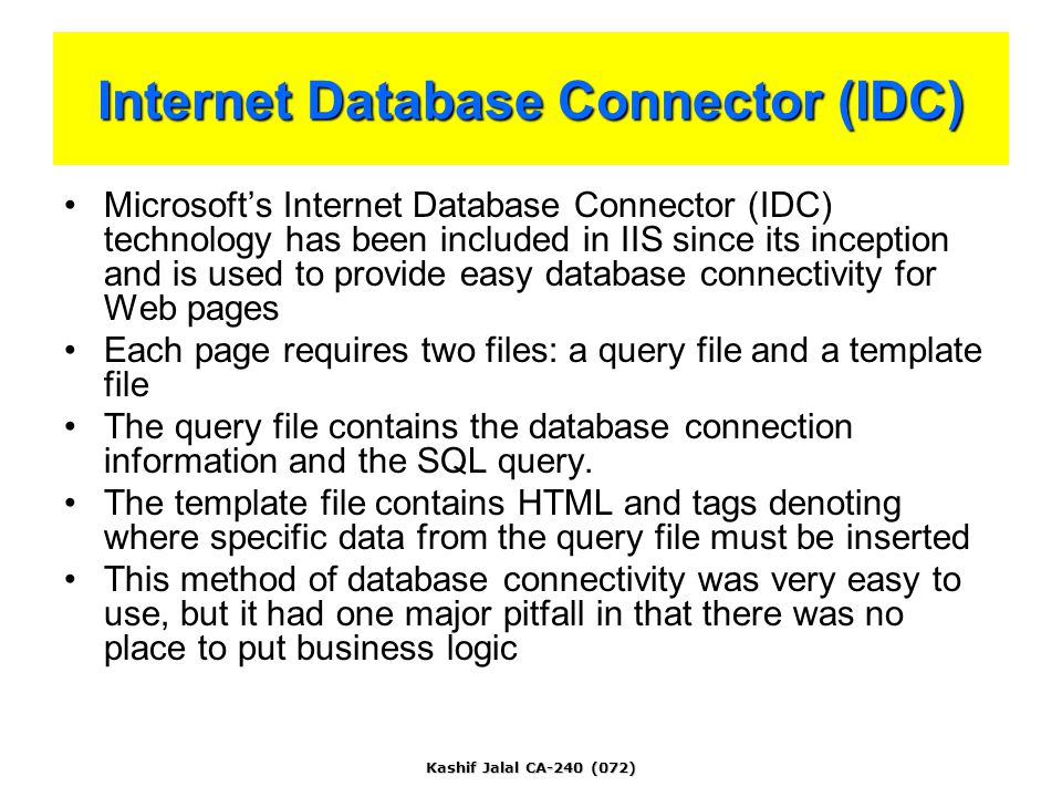Kashif Jalal CA-240 (072) Internet Database Connector (IDC) Microsoft’s Internet Database Connector (IDC) technology has been included in IIS since its inception and is used to provide easy database connectivity for Web pages Each page requires two files: a query file and a template file The query file contains the database connection information and the SQL query.