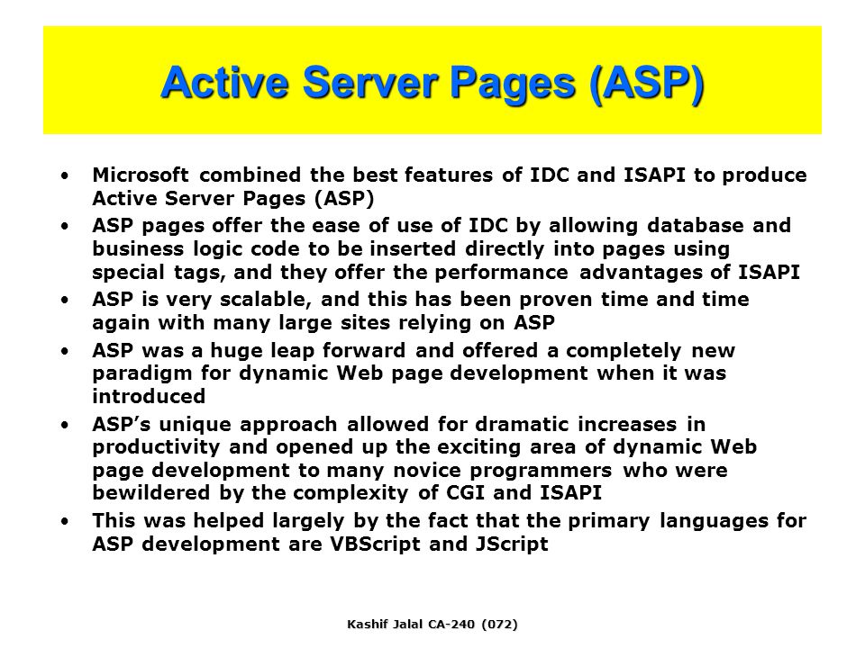 Kashif Jalal CA-240 (072) Active Server Pages (ASP) Microsoft combined the best features of IDC and ISAPI to produce Active Server Pages (ASP) ASP pages offer the ease of use of IDC by allowing database and business logic code to be inserted directly into pages using special tags, and they offer the performance advantages of ISAPI ASP is very scalable, and this has been proven time and time again with many large sites relying on ASP ASP was a huge leap forward and offered a completely new paradigm for dynamic Web page development when it was introduced ASP’s unique approach allowed for dramatic increases in productivity and opened up the exciting area of dynamic Web page development to many novice programmers who were bewildered by the complexity of CGI and ISAPI This was helped largely by the fact that the primary languages for ASP development are VBScript and JScript