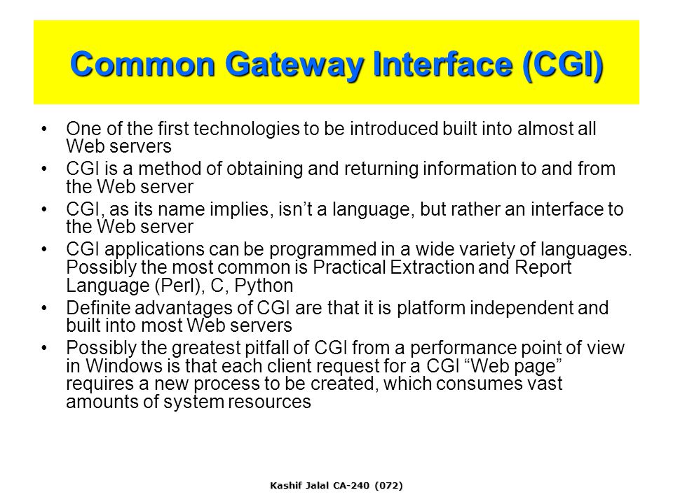 Kashif Jalal CA-240 (072) Common Gateway Interface (CGI) One of the first technologies to be introduced built into almost all Web servers CGI is a method of obtaining and returning information to and from the Web server CGI, as its name implies, isn’t a language, but rather an interface to the Web server CGI applications can be programmed in a wide variety of languages.
