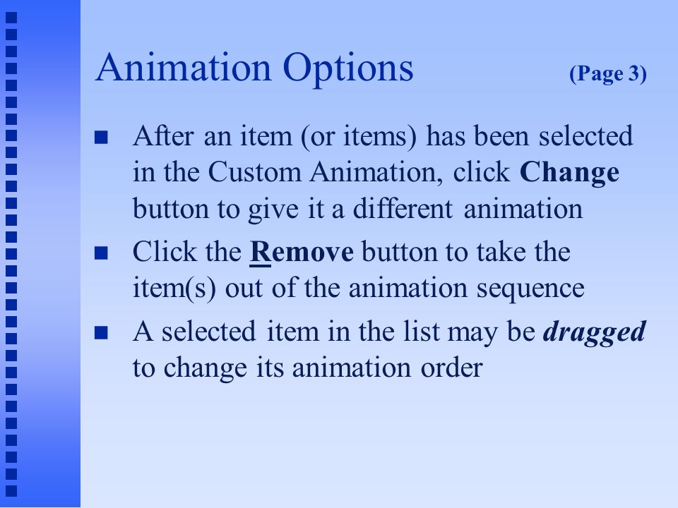 Animation Options (Page 2) n The commands in the drop-down menu: u Start On Click: Item has an animation of its own u Start With Previous: Item animates at the same as does the previous item in list u Start After Previous: Item animates on the same click as previous but after the previous item appears