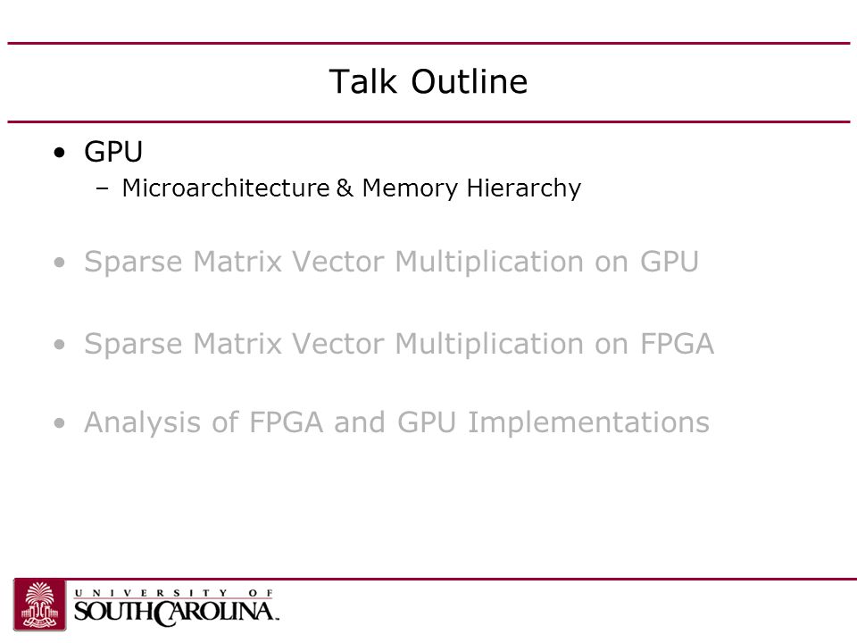 Talk Outline GPU –Microarchitecture & Memory Hierarchy Sparse Matrix Vector Multiplication on GPU Sparse Matrix Vector Multiplication on FPGA Analysis of FPGA and GPU Implementations