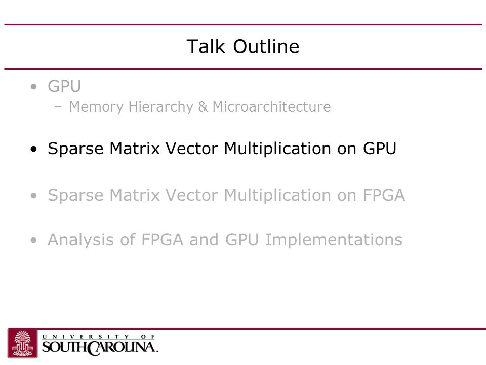 Talk Outline GPU –Memory Hierarchy & Microarchitecture Sparse Matrix Vector Multiplication on GPU Sparse Matrix Vector Multiplication on FPGA Analysis of FPGA and GPU Implementations