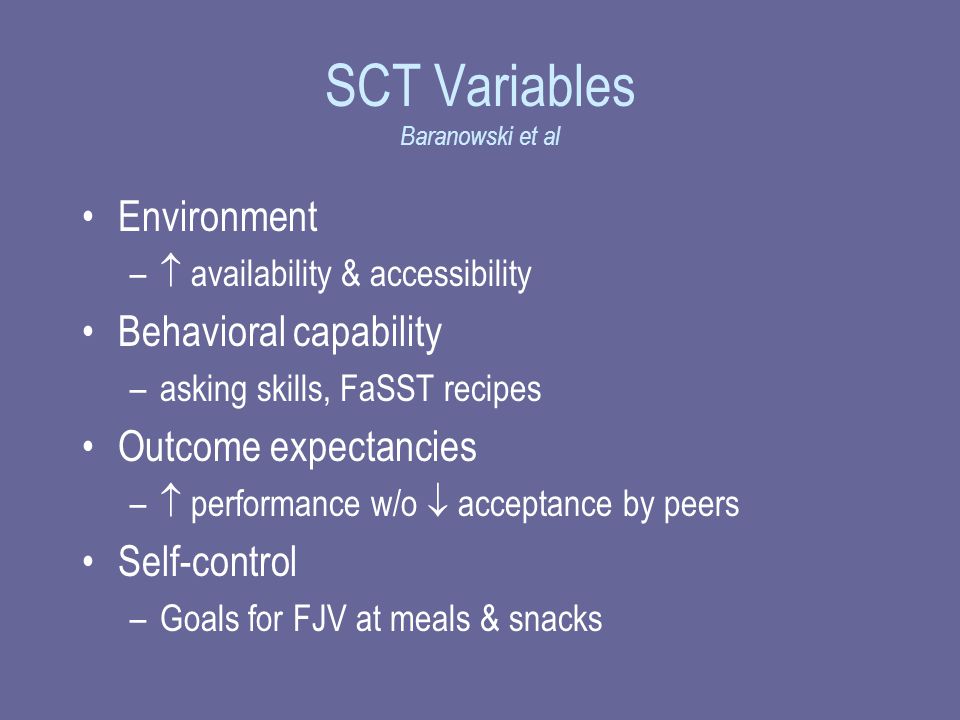 SCT Variables Baranowski et al Environment –  availability & accessibility Behavioral capability –asking skills, FaSST recipes Outcome expectancies –  performance w/o  acceptance by peers Self-control –Goals for FJV at meals & snacks