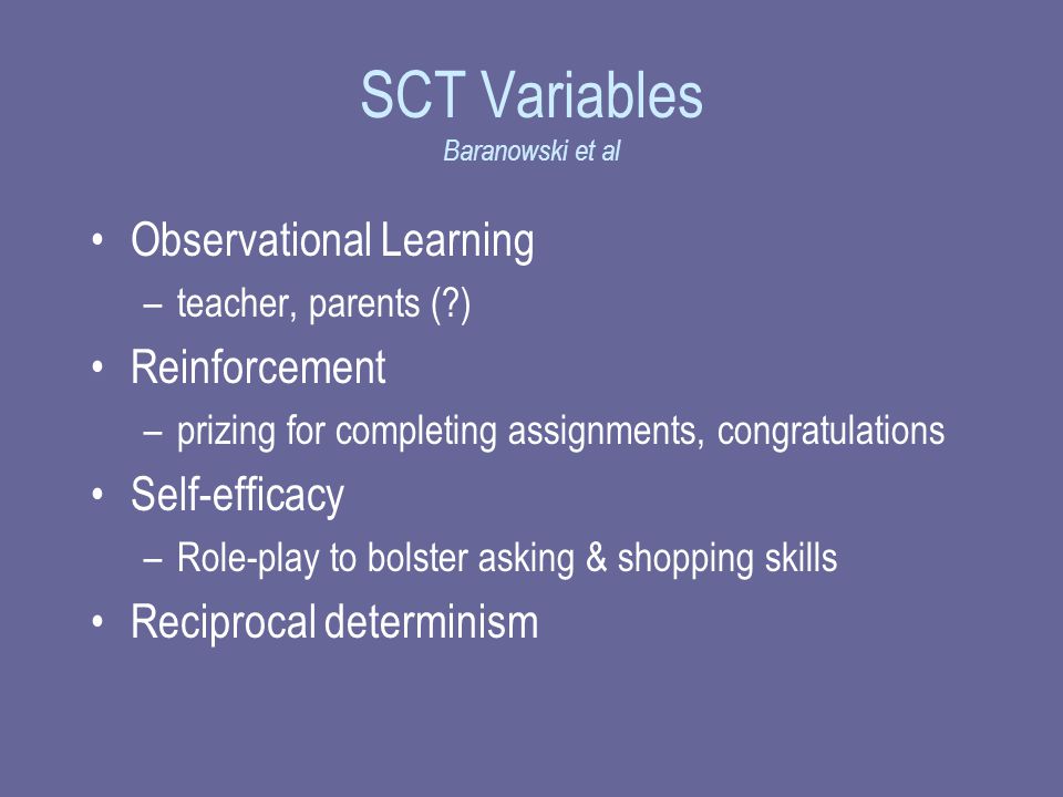 SCT Variables Baranowski et al Observational Learning –teacher, parents ( ) Reinforcement –prizing for completing assignments, congratulations Self-efficacy –Role-play to bolster asking & shopping skills Reciprocal determinism