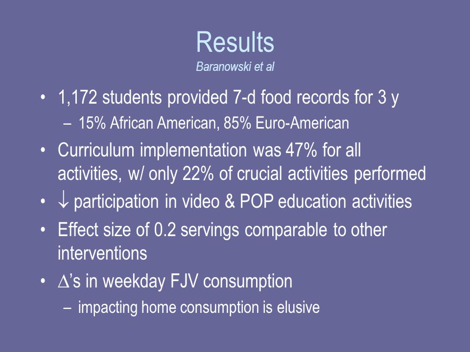 Results Baranowski et al 1,172 students provided 7-d food records for 3 y –15% African American, 85% Euro-American Curriculum implementation was 47% for all activities, w/ only 22% of crucial activities performed  participation in video & POP education activities Effect size of 0.2 servings comparable to other interventions  ’s in weekday FJV consumption –impacting home consumption is elusive