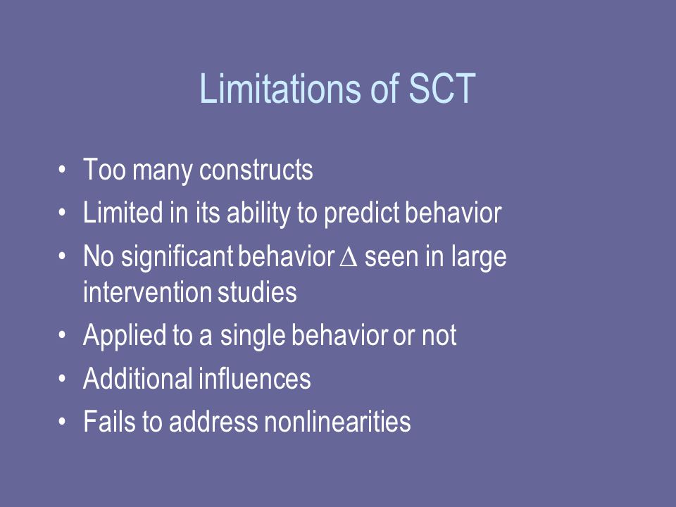 Limitations of SCT Too many constructs Limited in its ability to predict behavior No significant behavior  seen in large intervention studies Applied to a single behavior or not Additional influences Fails to address nonlinearities