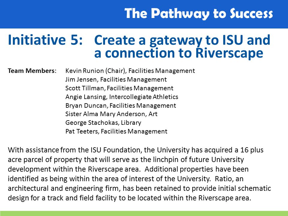 The Pathway to Success Initiative 5: Create a gateway to ISU and a connection to Riverscape Team Members: Kevin Runion (Chair), Facilities Management Jim Jensen, Facilities Management Scott Tillman, Facilities Management Angie Lansing, Intercollegiate Athletics Bryan Duncan, Facilities Management Sister Alma Mary Anderson, Art George Stachokas, Library Pat Teeters, Facilities Management With assistance from the ISU Foundation, the University has acquired a 16 plus acre parcel of property that will serve as the linchpin of future University development within the Riverscape area.