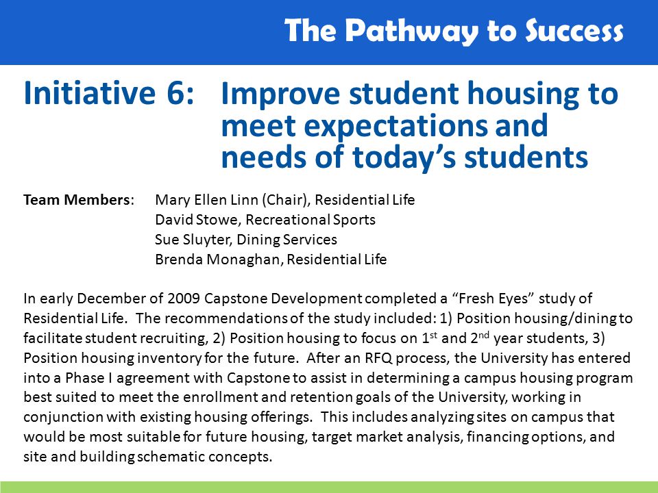 The Pathway to Success Initiative 6: Improve student housing to meet expectations and needs of today’s students Team Members: Mary Ellen Linn (Chair), Residential Life David Stowe, Recreational Sports Sue Sluyter, Dining Services Brenda Monaghan, Residential Life In early December of 2009 Capstone Development completed a Fresh Eyes study of Residential Life.