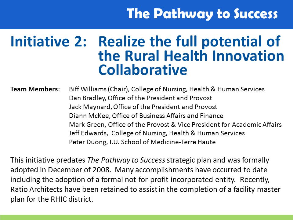 The Pathway to Success Initiative 2:Realize the full potential of the Rural Health Innovation Collaborative Team Members: Biff Williams (Chair), College of Nursing, Health & Human Services Dan Bradley, Office of the President and Provost Jack Maynard, Office of the President and Provost Diann McKee, Office of Business Affairs and Finance Mark Green, Office of the Provost & Vice President for Academic Affairs Jeff Edwards, College of Nursing, Health & Human Services Peter Duong, I.U.
