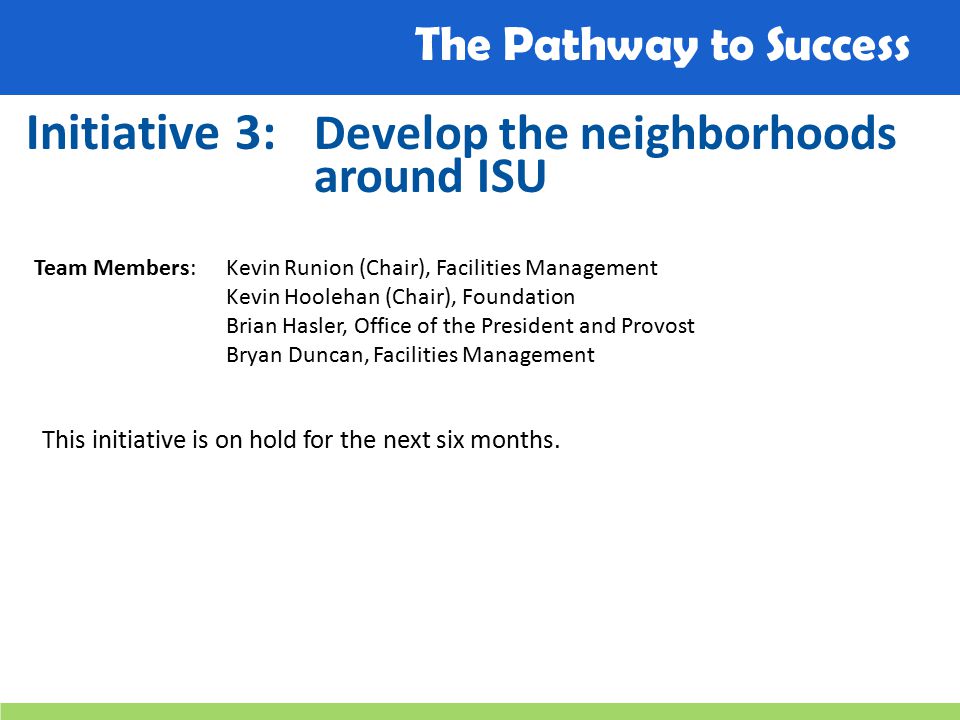 The Pathway to Success Initiative 3: Develop the neighborhoods around ISU Team Members: Kevin Runion (Chair), Facilities Management Kevin Hoolehan (Chair), Foundation Brian Hasler, Office of the President and Provost Bryan Duncan, Facilities Management This initiative is on hold for the next six months.