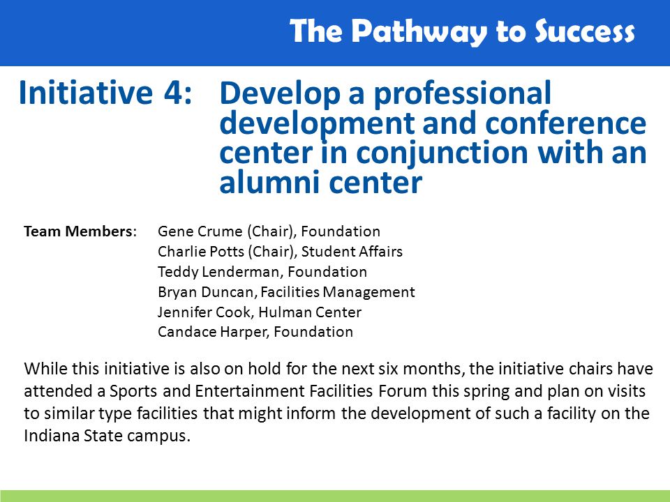 The Pathway to Success Initiative 4: Develop a professional development and conference center in conjunction with an alumni center Team Members: Gene Crume (Chair), Foundation Charlie Potts (Chair), Student Affairs Teddy Lenderman, Foundation Bryan Duncan, Facilities Management Jennifer Cook, Hulman Center Candace Harper, Foundation While this initiative is also on hold for the next six months, the initiative chairs have attended a Sports and Entertainment Facilities Forum this spring and plan on visits to similar type facilities that might inform the development of such a facility on the Indiana State campus.