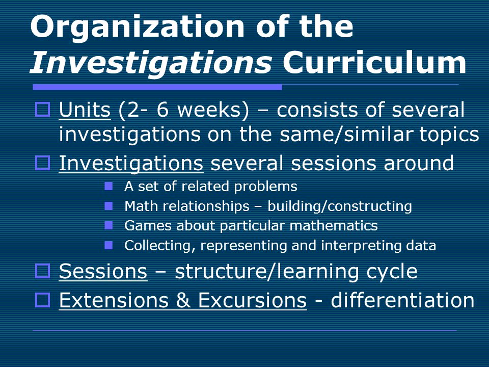 Organization of the Investigations Curriculum  Units (2- 6 weeks) – consists of several investigations on the same/similar topics  Investigations several sessions around A set of related problems Math relationships – building/constructing Games about particular mathematics Collecting, representing and interpreting data  Sessions – structure/learning cycle  Extensions & Excursions - differentiation