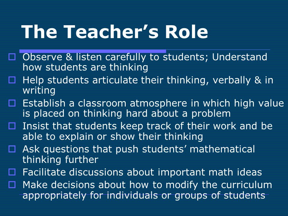 The Teacher’s Role  Observe & listen carefully to students; Understand how students are thinking  Help students articulate their thinking, verbally & in writing  Establish a classroom atmosphere in which high value is placed on thinking hard about a problem  Insist that students keep track of their work and be able to explain or show their thinking  Ask questions that push students’ mathematical thinking further  Facilitate discussions about important math ideas  Make decisions about how to modify the curriculum appropriately for individuals or groups of students