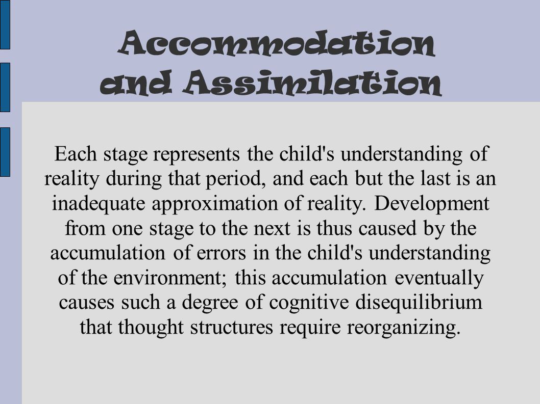 Accommodation and Assimilation Each stage represents the child s understanding of reality during that period, and each but the last is an inadequate approximation of reality.