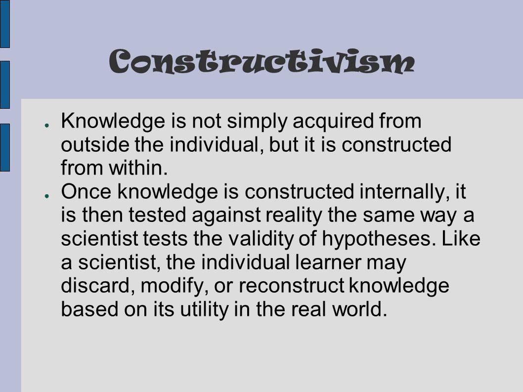 Constructivism ● Knowledge is not simply acquired from outside the individual, but it is constructed from within.