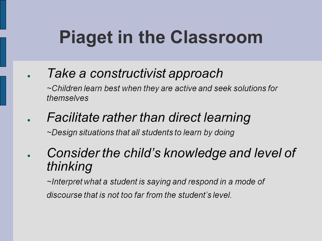 Piaget in the Classroom ● Take a constructivist approach ~Children learn best when they are active and seek solutions for themselves ● Facilitate rather than direct learning ~Design situations that all students to learn by doing ● Consider the child’s knowledge and level of thinking ~Interpret what a student is saying and respond in a mode of discourse that is not too far from the student’s level.