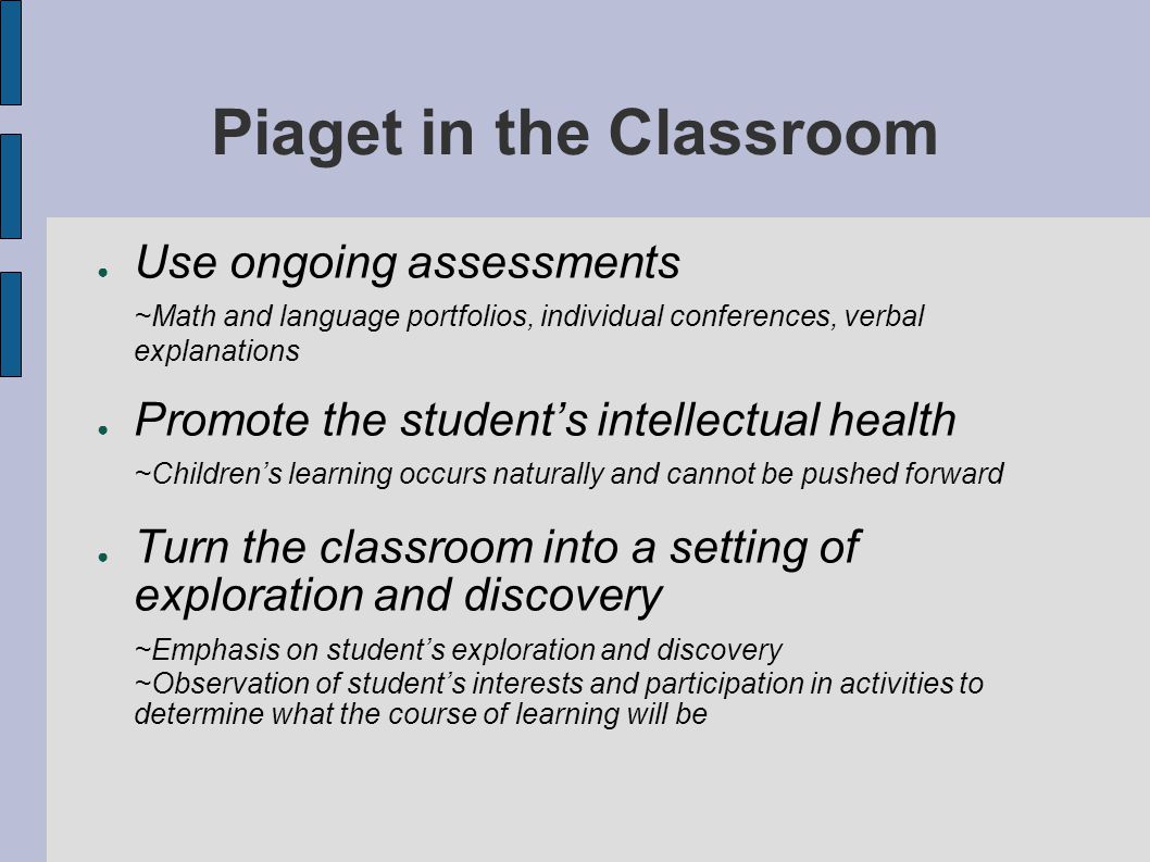 Piaget in the Classroom ● Use ongoing assessments ~Math and language portfolios, individual conferences, verbal explanations ● Promote the student’s intellectual health ~Children’s learning occurs naturally and cannot be pushed forward ● Turn the classroom into a setting of exploration and discovery ~Emphasis on student’s exploration and discovery ~Observation of student’s interests and participation in activities to determine what the course of learning will be