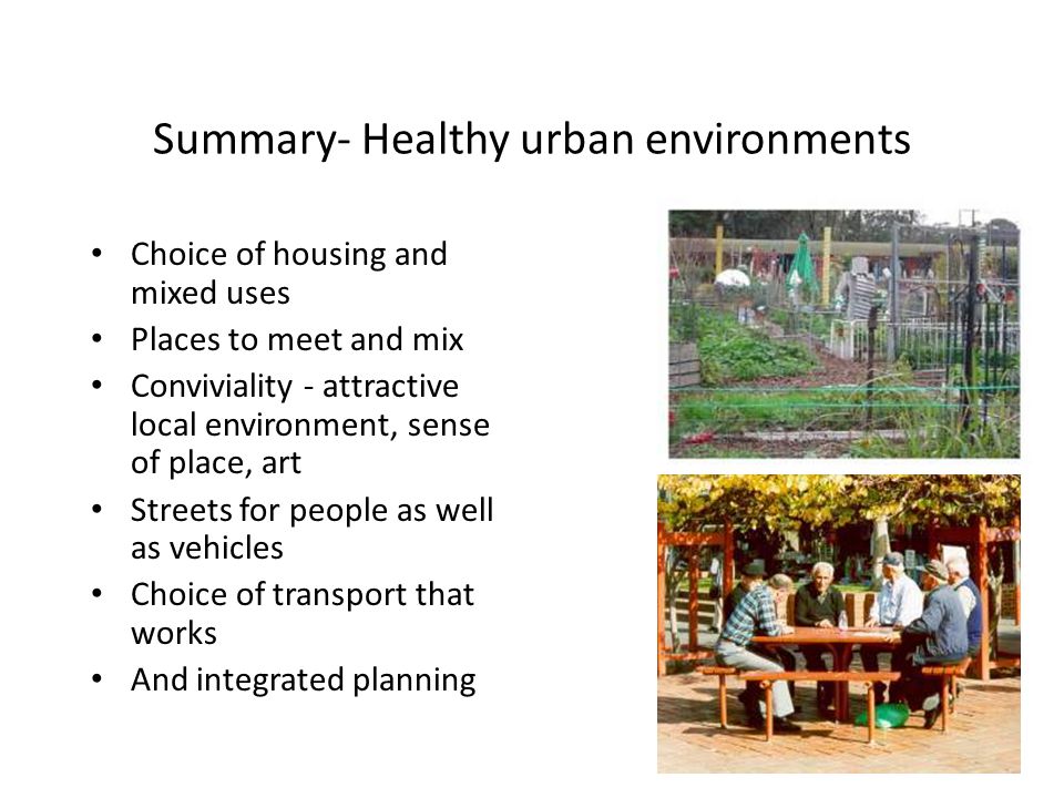 Summary- Healthy urban environments Choice of housing and mixed uses Places to meet and mix Conviviality - attractive local environment, sense of place, art Streets for people as well as vehicles Choice of transport that works And integrated planning