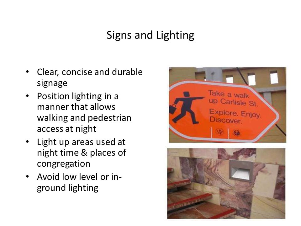 Signs and Lighting Clear, concise and durable signage Position lighting in a manner that allows walking and pedestrian access at night Light up areas used at night time & places of congregation Avoid low level or in- ground lighting