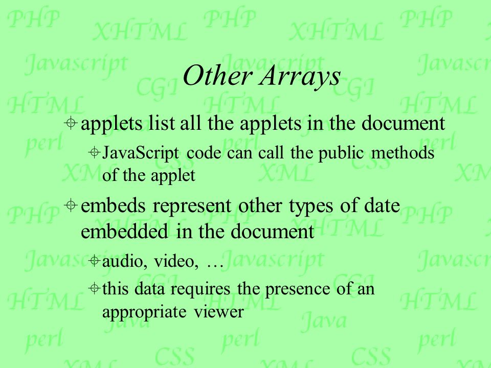 Other Arrays  applets list all the applets in the document  JavaScript code can call the public methods of the applet  embeds represent other types of date embedded in the document  audio, video, …  this data requires the presence of an appropriate viewer