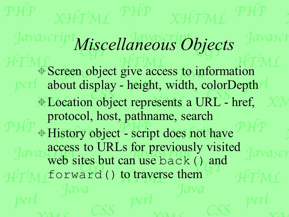 Miscellaneous Objects  Screen object give access to information about display - height, width, colorDepth  Location object represents a URL - href, protocol, host, pathname, search  History object - script does not have access to URLs for previously visited web sites but can use back() and forward() to traverse them