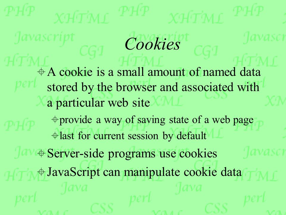 Cookies  A cookie is a small amount of named data stored by the browser and associated with a particular web site  provide a way of saving state of a web page  last for current session by default  Server-side programs use cookies  JavaScript can manipulate cookie data