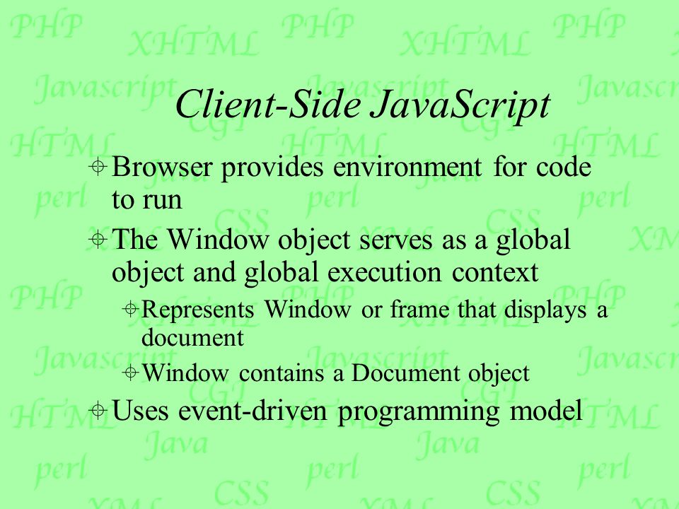 Client-Side JavaScript  Browser provides environment for code to run  The Window object serves as a global object and global execution context  Represents Window or frame that displays a document  Window contains a Document object  Uses event-driven programming model