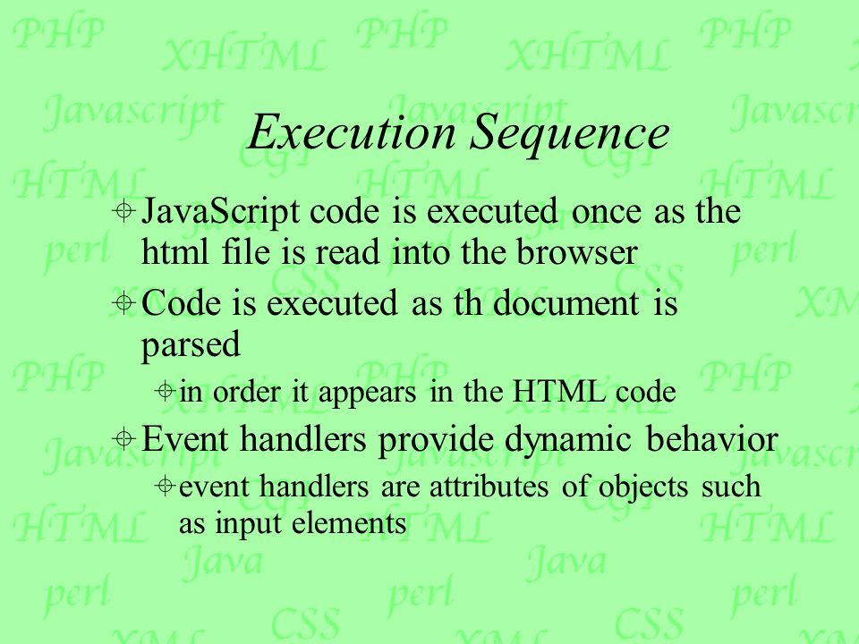 Execution Sequence  JavaScript code is executed once as the html file is read into the browser  Code is executed as th document is parsed  in order it appears in the HTML code  Event handlers provide dynamic behavior  event handlers are attributes of objects such as input elements