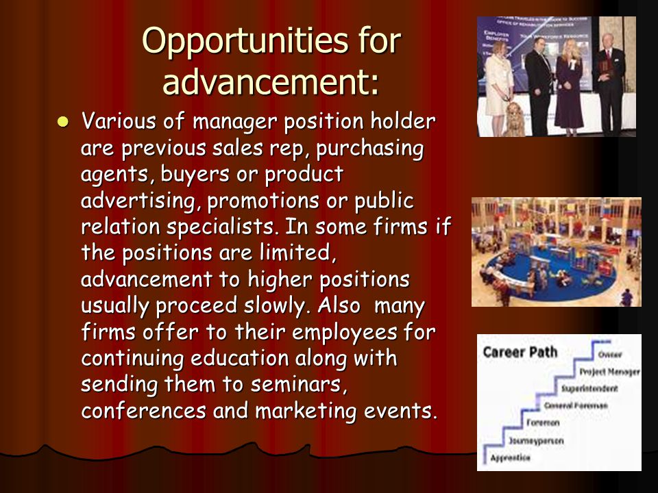 Opportunities for advancement: Various of manager position holder are previous sales rep, purchasing agents, buyers or product advertising, promotions or public relation specialists.