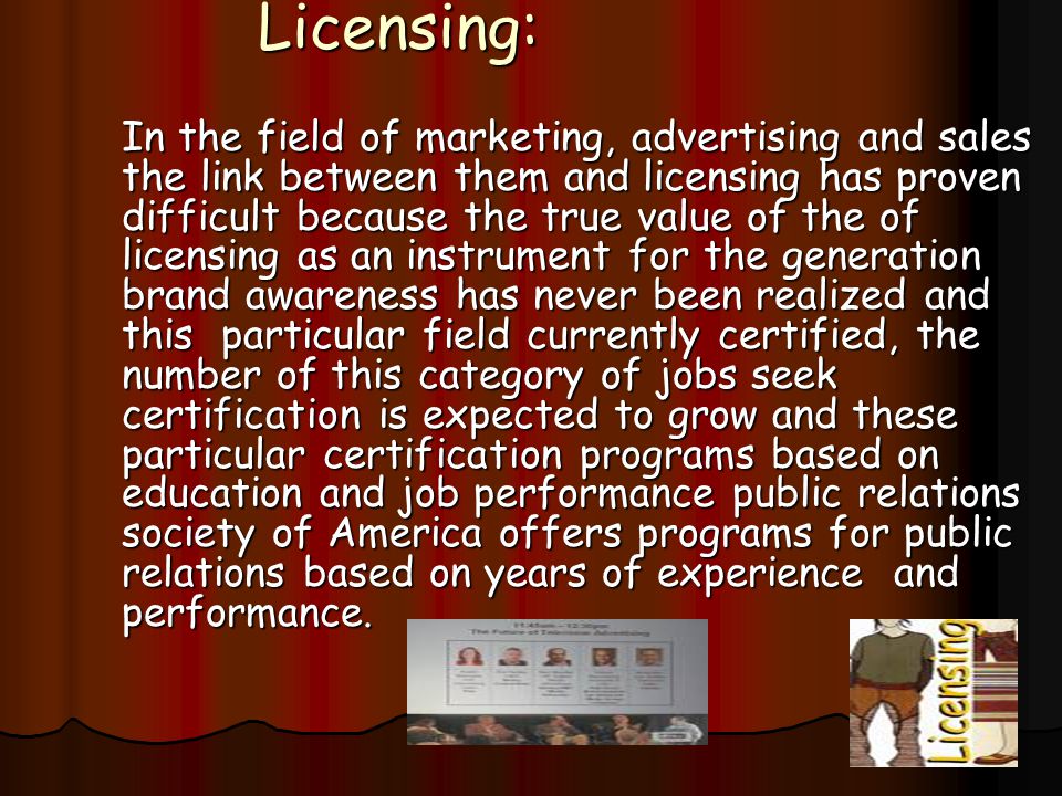 Licensing: In the field of marketing, advertising and sales the link between them and licensing has proven difficult because the true value of the of licensing as an instrument for the generation brand awareness has never been realized and this particular field currently certified, the number of this category of jobs seek certification is expected to grow and these particular certification programs based on education and job performance public relations society of America offers programs for public relations based on years of experience and performance.