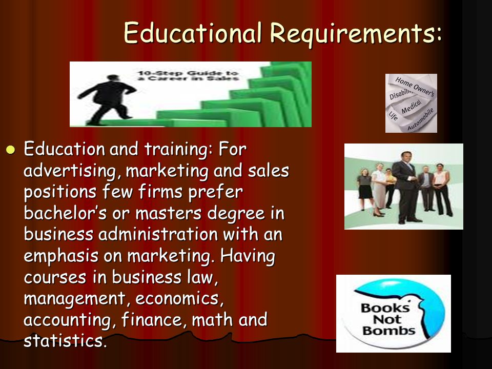 Educational Requirements: Education and training: For advertising, marketing and sales positions few firms prefer bachelor’s or masters degree in business administration with an emphasis on marketing.