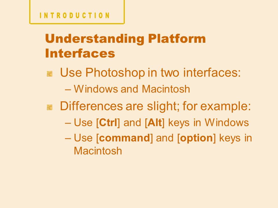 Understanding Platform Interfaces Use Photoshop in two interfaces: –Windows and Macintosh Differences are slight; for example: –Use [Ctrl] and [Alt] keys in Windows –Use [command] and [option] keys in Macintosh