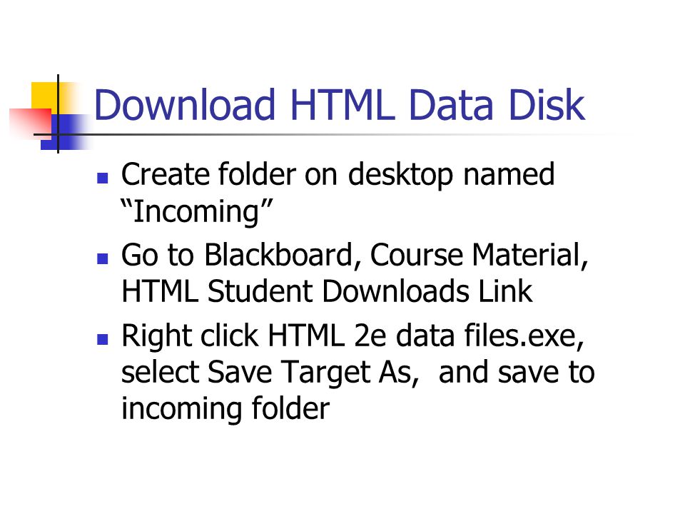 Download HTML Data Disk Create folder on desktop named Incoming Go to Blackboard, Course Material, HTML Student Downloads Link Right click HTML 2e data files.exe, select Save Target As, and save to incoming folder