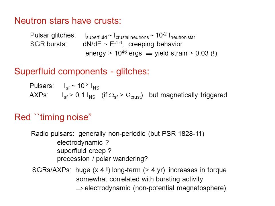 Neutron stars have crusts: Pulsar glitches: I superfluid ~ I crustal neutrons ~ I neutron star SGR bursts: dN/dE ~ E -1.6 ; creeping behavior energy > ergs  yield strain > 0.03 (!) Superfluid components - glitches: Pulsars: I sf ~ I NS AXPs: I sf > 0.1 I NS (if  sf >  crust ) but magnetically triggered Red ``timing noise’’ Radio pulsars: generally non-periodic (but PSR ) electrodynamic .