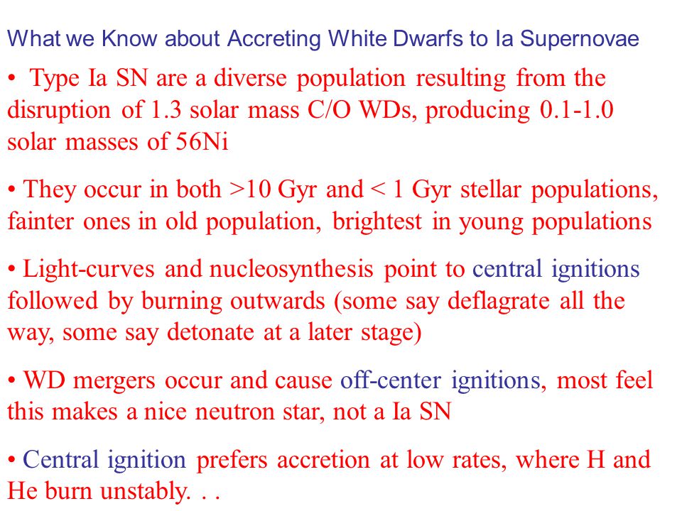 Type Ia SN are a diverse population resulting from the disruption of 1.3 solar mass C/O WDs, producing solar masses of 56Ni They occur in both >10 Gyr and < 1 Gyr stellar populations, fainter ones in old population, brightest in young populations Light-curves and nucleosynthesis point to central ignitions followed by burning outwards (some say deflagrate all the way, some say detonate at a later stage) WD mergers occur and cause off-center ignitions, most feel this makes a nice neutron star, not a Ia SN Central ignition prefers accretion at low rates, where H and He burn unstably...