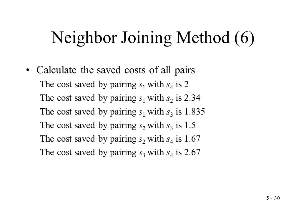 Neighbor Joining Method (6) Calculate the saved costs of all pairs The cost saved by pairing s 1 with s 4 is 2 The cost saved by pairing s 1 with s 2 is 2.34 The cost saved by pairing s 1 with s 3 is The cost saved by pairing s 2 with s 3 is 1.5 The cost saved by pairing s 2 with s 4 is 1.67 The cost saved by pairing s 3 with s 4 is 2.67