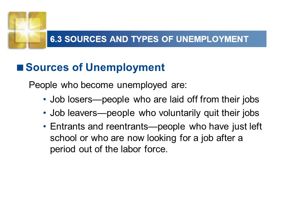 6.3 SOURCES AND TYPES OF UNEMPLOYMENT  Sources of Unemployment People who become unemployed are: Job losers—people who are laid off from their jobs Job leavers—people who voluntarily quit their jobs Entrants and reentrants—people who have just left school or who are now looking for a job after a period out of the labor force.
