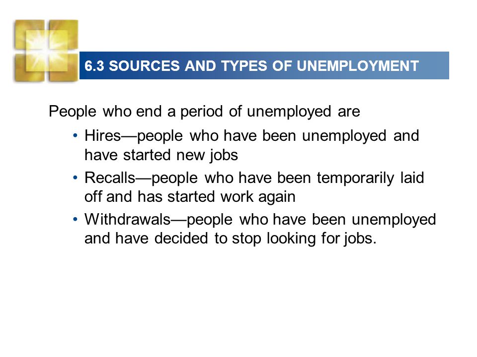 6.3 SOURCES AND TYPES OF UNEMPLOYMENT People who end a period of unemployed are Hires—people who have been unemployed and have started new jobs Recalls—people who have been temporarily laid off and has started work again Withdrawals—people who have been unemployed and have decided to stop looking for jobs.