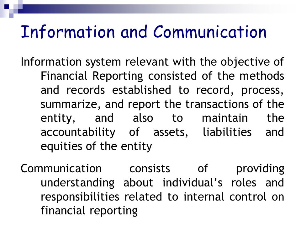 Information and Communication Information system relevant with the objective of Financial Reporting consisted of the methods and records established to record, process, summarize, and report the transactions of the entity, and also to maintain the accountability of assets, liabilities and equities of the entity Communication consists of providing understanding about individual’s roles and responsibilities related to internal control on financial reporting