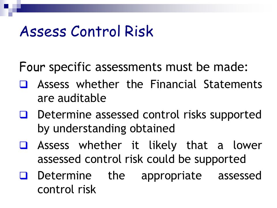 Assess Control Risk Four specific assessments must be made:  Assess whether the Financial Statements are auditable  Determine assessed control risks supported by understanding obtained  Assess whether it likely that a lower assessed control risk could be supported  Determine the appropriate assessed control risk