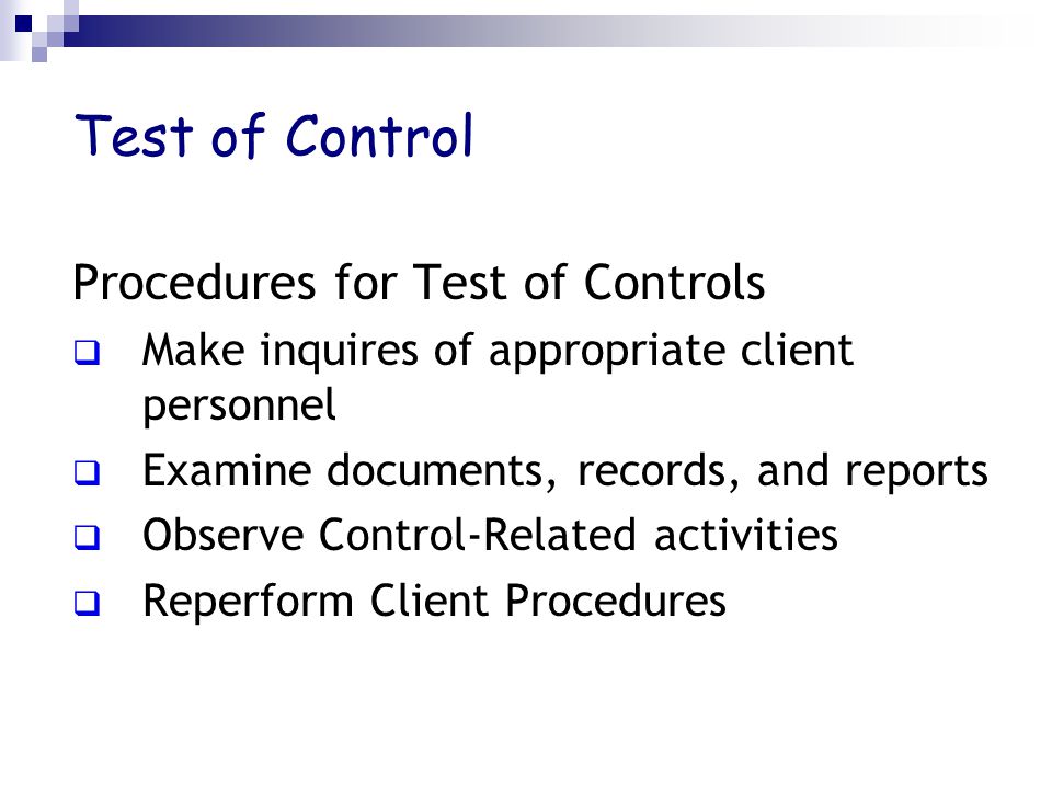 Test of Control Procedures for Test of Controls  Make inquires of appropriate client personnel  Examine documents, records, and reports  Observe Control-Related activities  Reperform Client Procedures