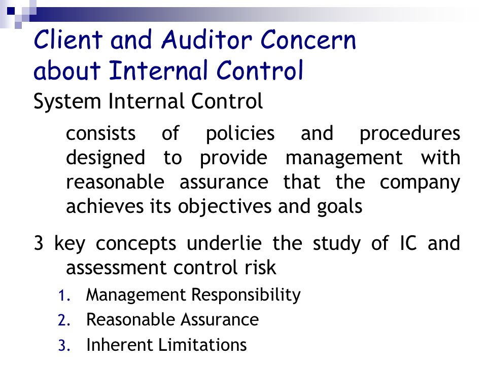 Client and Auditor Concern about Internal Control System Internal Control consists of policies and procedures designed to provide management with reasonable assurance that the company achieves its objectives and goals 3 key concepts underlie the study of IC and assessment control risk 1.