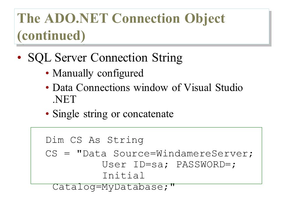 The ADO.NET Connection Object (continued) SQL Server Connection String Manually configured Data Connections window of Visual Studio.NET Single string or concatenate Dim CS As String CS = Data Source=WindamereServer; User ID=sa; PASSWORD=; Initial Catalog=MyDatabase;