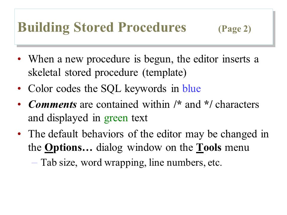Building Stored Procedures (Page 2) When a new procedure is begun, the editor inserts a skeletal stored procedure (template) Color codes the SQL keywords in blue Comments are contained within /* and */ characters and displayed in green text The default behaviors of the editor may be changed in the Options… dialog window on the Tools menu – Tab size, word wrapping, line numbers, etc.