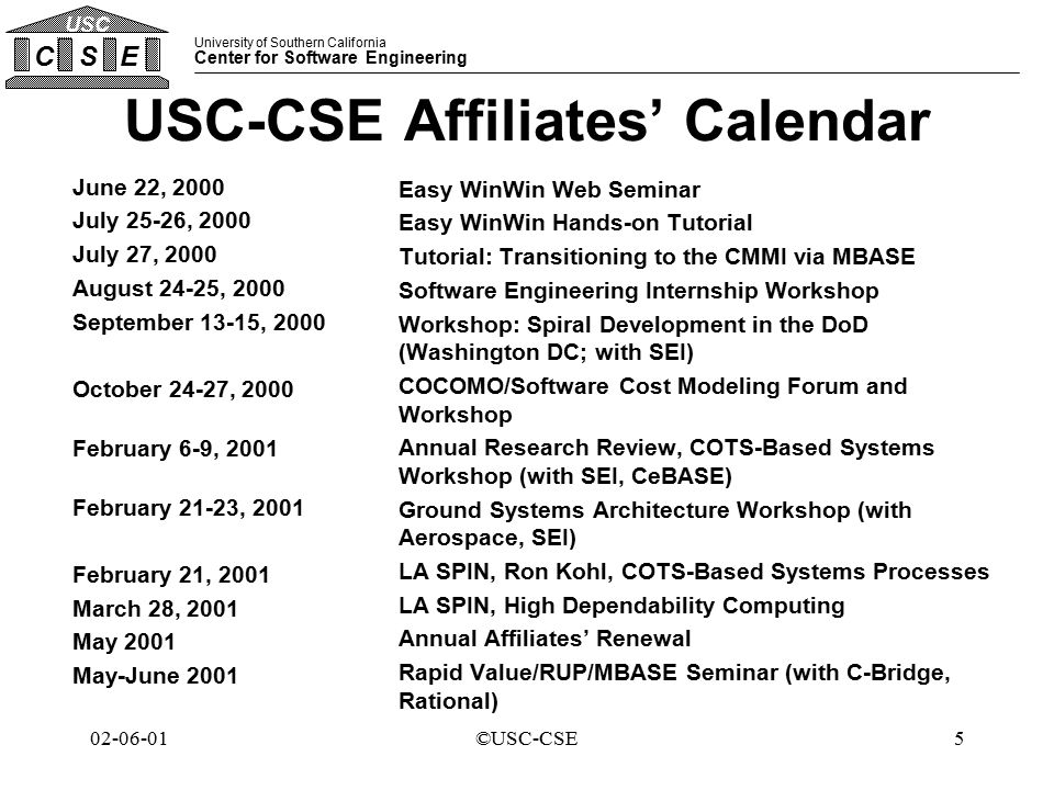 University of Southern California Center for Software Engineering CSE USC ©USC-CSE USC-CSE Affiliates’ Calendar June 22, 2000 July 25-26, 2000 July 27, 2000 August 24-25, 2000 September 13-15, 2000 October 24-27, 2000 February 6-9, 2001 February 21-23, 2001 February 21, 2001 March 28, 2001 May 2001 May-June 2001 Easy WinWin Web Seminar Easy WinWin Hands-on Tutorial Tutorial: Transitioning to the CMMI via MBASE Software Engineering Internship Workshop Workshop: Spiral Development in the DoD (Washington DC; with SEI) COCOMO/Software Cost Modeling Forum and Workshop Annual Research Review, COTS-Based Systems Workshop (with SEI, CeBASE) Ground Systems Architecture Workshop (with Aerospace, SEI) LA SPIN, Ron Kohl, COTS-Based Systems Processes LA SPIN, High Dependability Computing Annual Affiliates’ Renewal Rapid Value/RUP/MBASE Seminar (with C-Bridge, Rational)