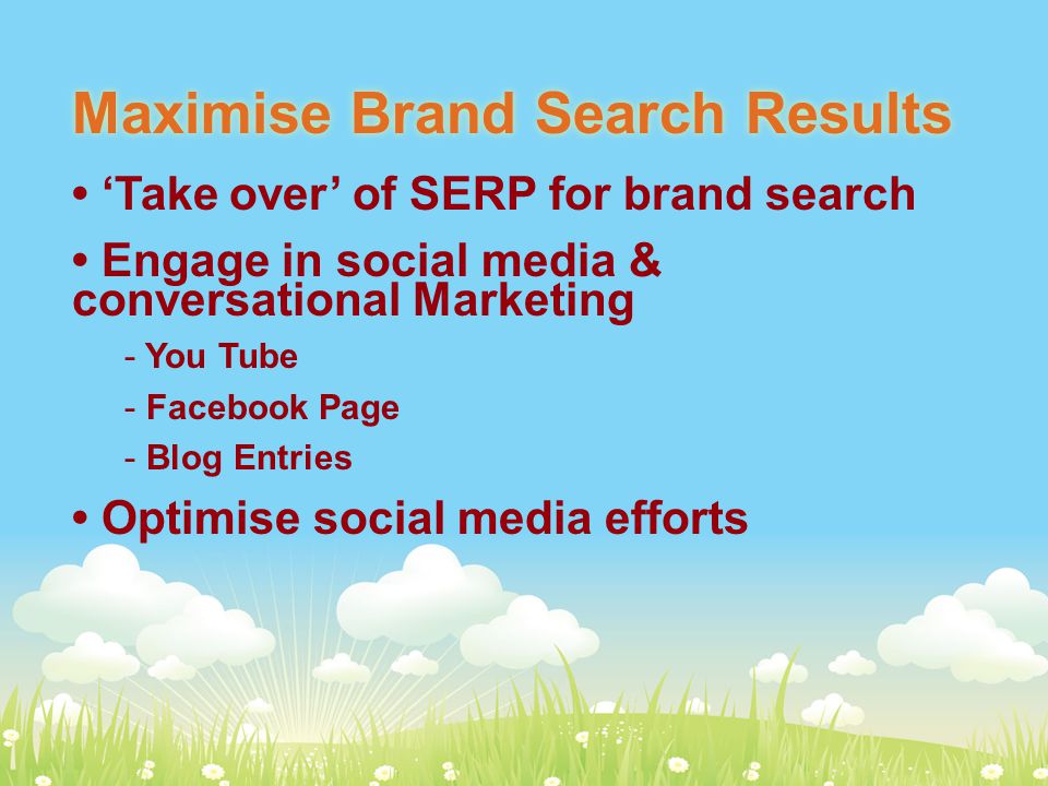 Maximise Brand Search Results ‘Take over’ of SERP for brand search Engage in social media & conversational Marketing - You Tube - Facebook Page - Blog Entries Optimise social media efforts