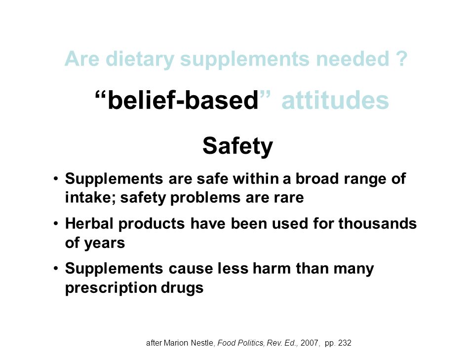 belief-based attitudes Safety Supplements are safe within a broad range of intake; safety problems are rare Herbal products have been used for thousands of years Supplements cause less harm than many prescription drugs Are dietary supplements needed .