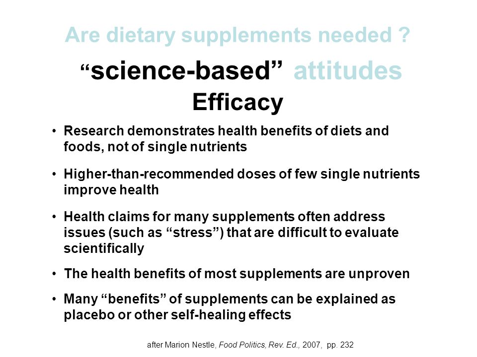science-based attitudes Efficacy Research demonstrates health benefits of diets and foods, not of single nutrients Higher-than-recommended doses of few single nutrients improve health Health claims for many supplements often address issues (such as stress ) that are difficult to evaluate scientifically The health benefits of most supplements are unproven Many benefits of supplements can be explained as placebo or other self-healing effects Are dietary supplements needed .